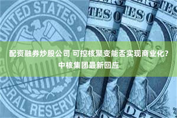 配资融券炒股公司 可控核聚变能否实现商业化？中核集团最新回应