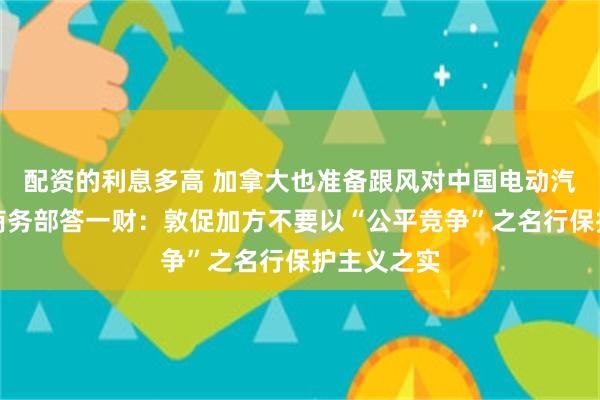 配资的利息多高 加拿大也准备跟风对中国电动汽车加税？商务部答一财：敦促加方不要以“公平竞争”之名行保护主义之实