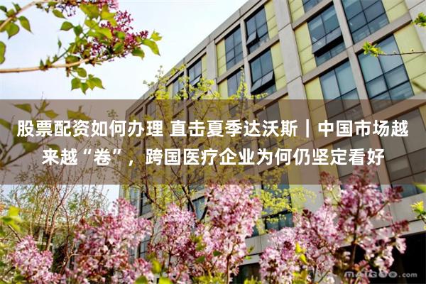 股票配资如何办理 直击夏季达沃斯｜中国市场越来越“卷”，跨国医疗企业为何仍坚定看好