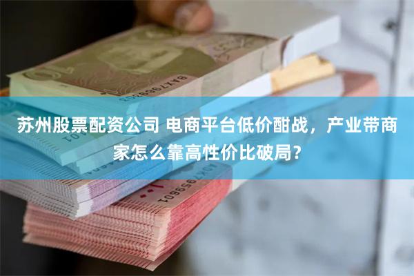 苏州股票配资公司 电商平台低价酣战，产业带商家怎么靠高性价比破局？