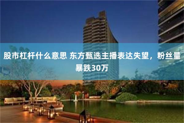 股市杠杆什么意思 东方甄选主播表达失望，粉丝量暴跌30万