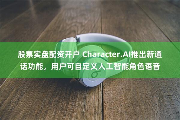 股票实盘配资开户 Character.AI推出新通话功能，用户可自定义人工智能角色语音