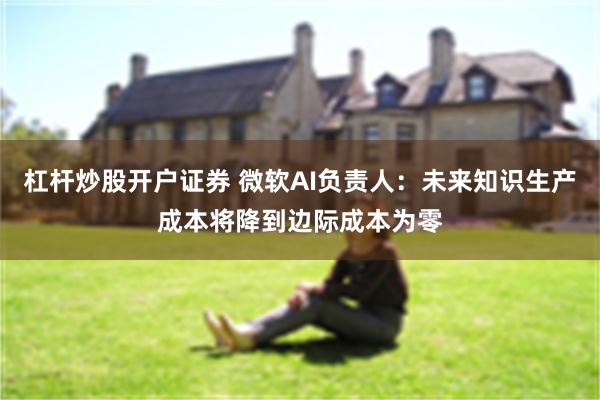 杠杆炒股开户证券 微软AI负责人：未来知识生产成本将降到边际成本为零