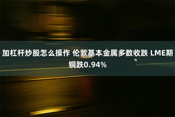 加杠杆炒股怎么操作 伦敦基本金属多数收跌 LME期铜跌0.94%