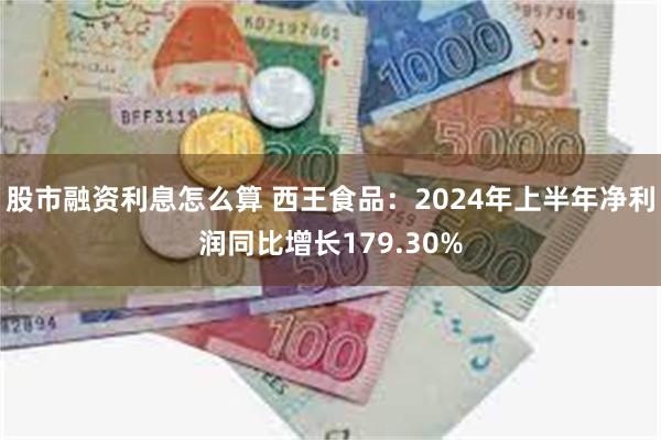 股市融资利息怎么算 西王食品：2024年上半年净利润同比增长179.30%