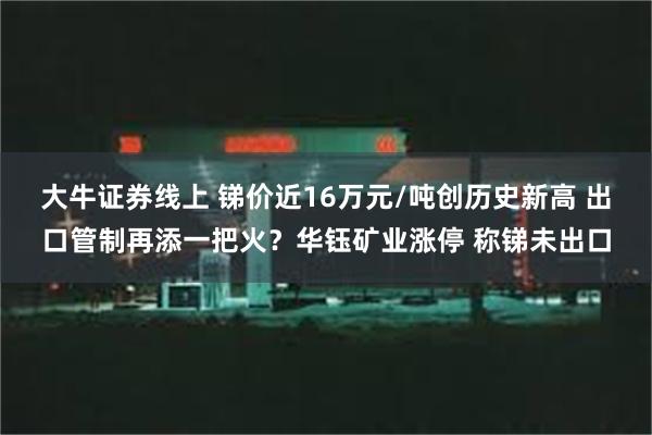 大牛证券线上 锑价近16万元/吨创历史新高 出口管制再添一把火？华钰矿业涨停 称锑未出口