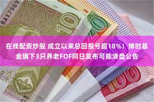 在线配资炒股 成立以来总回报亏超18%！博时基金旗下3只养老FOF同日发布可能清盘公告