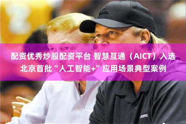 配资优秀炒股配资平台 智慧互通（AICT）入选北京首批“人工智能+”应用场景典型案例