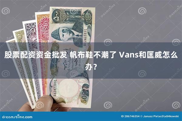 股票配资资金批发 帆布鞋不潮了 Vans和匡威怎么办？