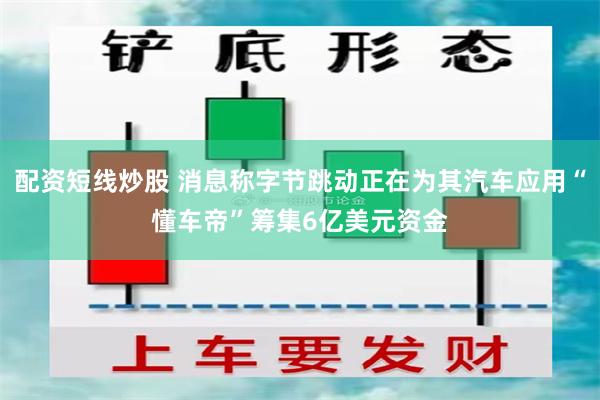 配资短线炒股 消息称字节跳动正在为其汽车应用“懂车帝”筹集6亿美元资金