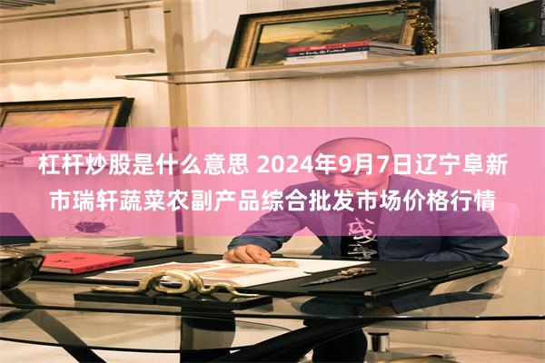 杠杆炒股是什么意思 2024年9月7日辽宁阜新市瑞轩蔬菜农副产品综合批发市场价格行情