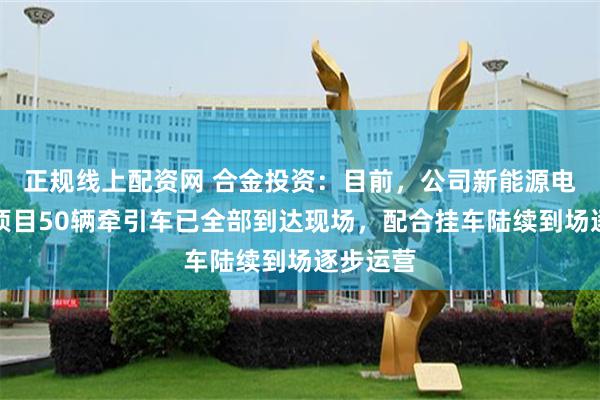 正规线上配资网 合金投资：目前，公司新能源电动重卡项目50辆牵引车已全部到达现场，配合挂车陆续到场逐步运营