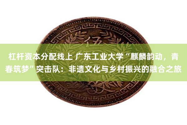 杠杆资本分配线上 广东工业大学“麒麟韵动，青春筑梦”突击队：非遗文化与乡村振兴的融合之旅