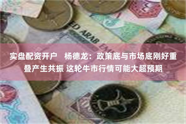 实盘配资开户   杨德龙：政策底与市场底刚好重叠产生共振 这轮牛市行情可能大超预期