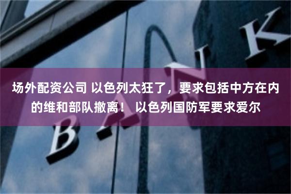 场外配资公司 以色列太狂了，要求包括中方在内的维和部队撤离！ 以色列国防军要求爱尔