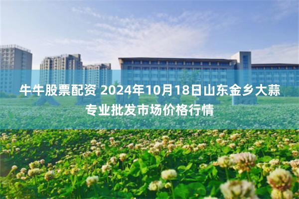 牛牛股票配资 2024年10月18日山东金乡大蒜专业批发市场价格行情