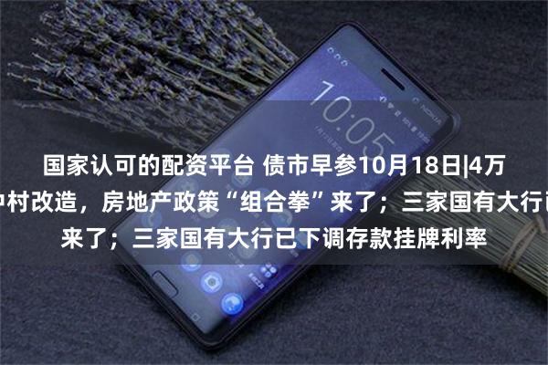 国家认可的配资平台 债市早参10月18日|4万亿信贷、百万套城中村改造，房地产政策“组合拳”来了；三家国有大行已下调存款挂牌利率