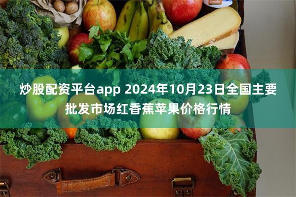 炒股配资平台app 2024年10月23日全国主要批发市场红香蕉苹果价格行情