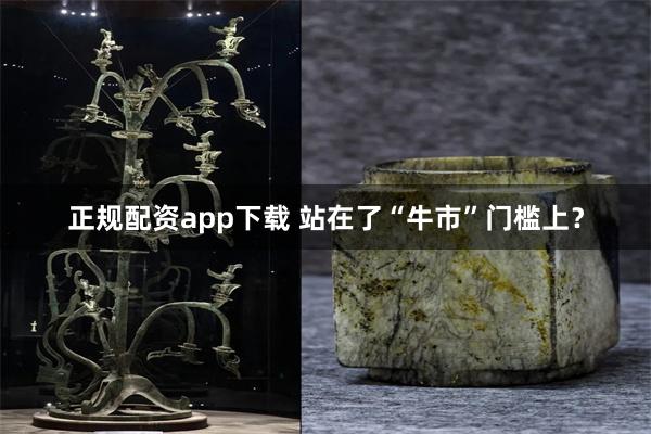 正规配资app下载 站在了“牛市”门槛上？