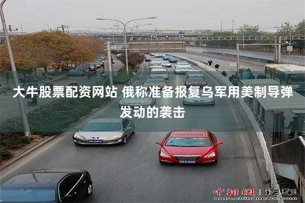 大牛股票配资网站 俄称准备报复乌军用美制导弹发动的袭击