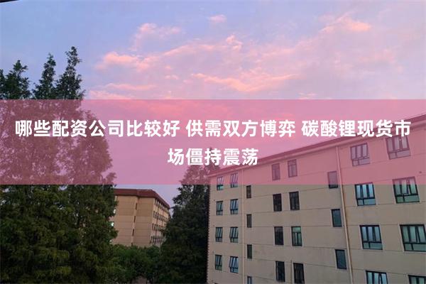 哪些配资公司比较好 供需双方博弈 碳酸锂现货市场僵持震荡