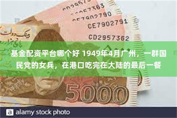 基金配资平台哪个好 1949年4月广州，一群国民党的女兵，在港口吃完在大陆的最后一餐