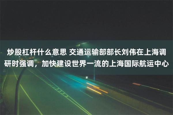 炒股杠杆什么意思 交通运输部部长刘伟在上海调研时强调，加快建设世界一流的上海国际航运中心