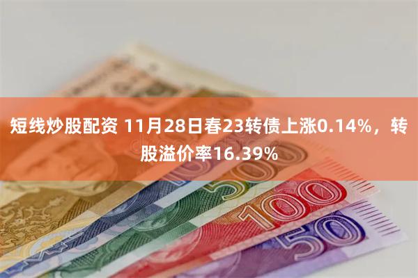 短线炒股配资 11月28日春23转债上涨0.14%，转股溢价率16.39%