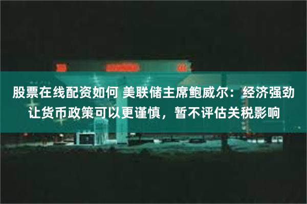 股票在线配资如何 美联储主席鲍威尔：经济强劲让货币政策可以更谨慎，暂不评估关税影响