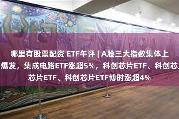 哪里有股票配资 ETF午评 | A股三大指数集体上涨，半导体板块大爆发，集成电路ETF涨超5%，科创芯片ETF、科创芯片ETF博时涨超4%