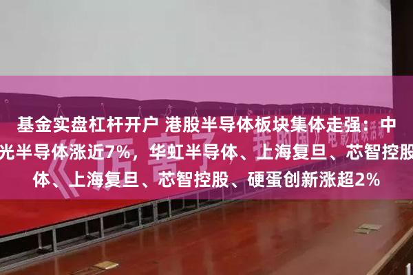 基金实盘杠杆开户 港股半导体板块集体走强：中芯国际涨近6%，宏光半导体涨近7%，华虹半导体、上海复旦、芯智控股、硬蛋创新涨超2%