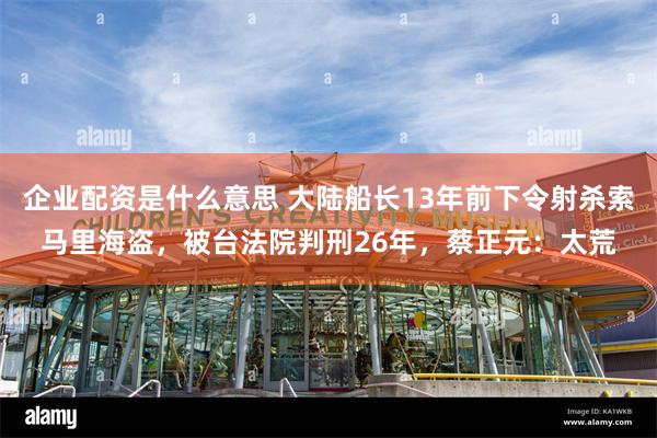 企业配资是什么意思 大陆船长13年前下令射杀索马里海盗，被台法院判刑26年，蔡正元：太荒