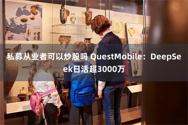 私募从业者可以炒股吗 QuestMobile：DeepSeek日活超3000万