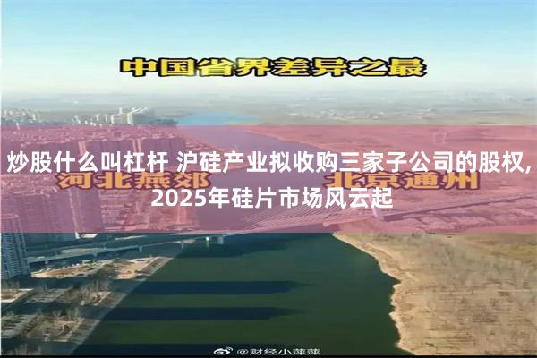 炒股什么叫杠杆 沪硅产业拟收购三家子公司的股权, 2025年硅片市场风云起