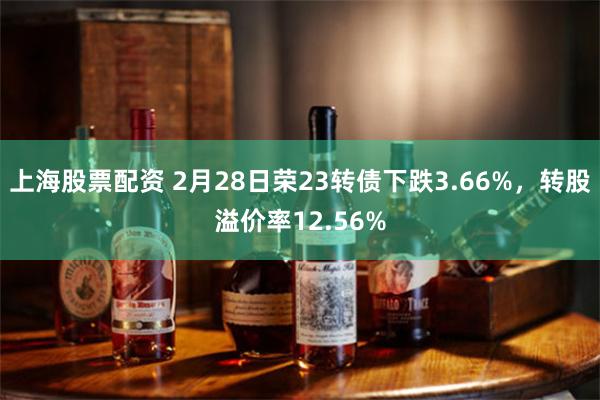 上海股票配资 2月28日荣23转债下跌3.66%，转股溢价率12.56%