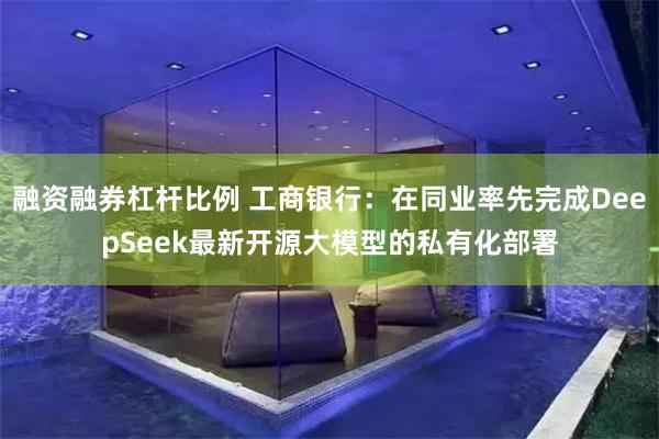 融资融券杠杆比例 工商银行：在同业率先完成DeepSeek最新开源大模型的私有化部署